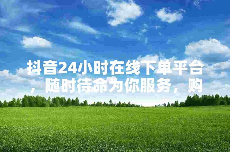抖音24小时在线下单平台，随时待命为你服务，购物无忧，惊喜连连！