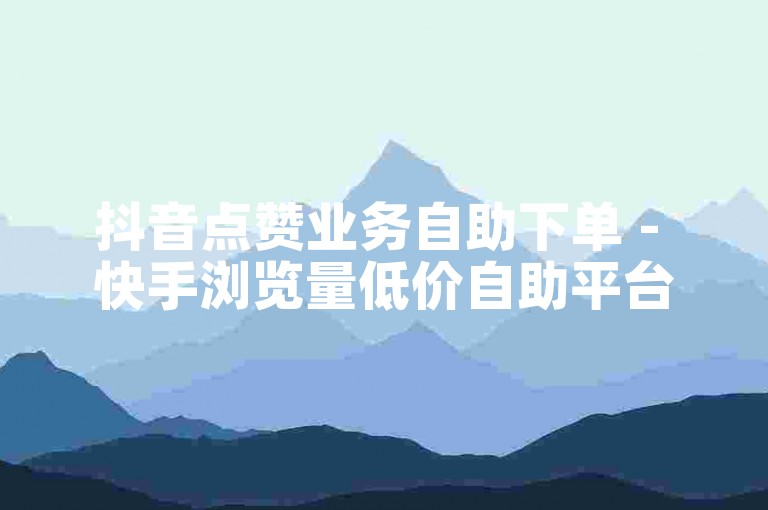 抖音点赞业务自助下单 - 快手浏览量低价自助平台超实惠