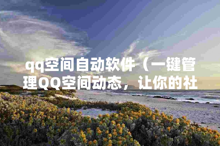 qq空间自动软件（一键管理QQ空间动态，让你的社交生活更加高效）
