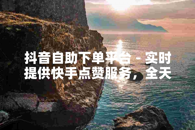 抖音自助下单平台 - 实时提供快手点赞服务，全天候在线接受订单。
