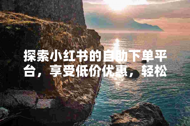 探索小红书的自助下单平台，享受低价优惠，轻松购买心仪商品。