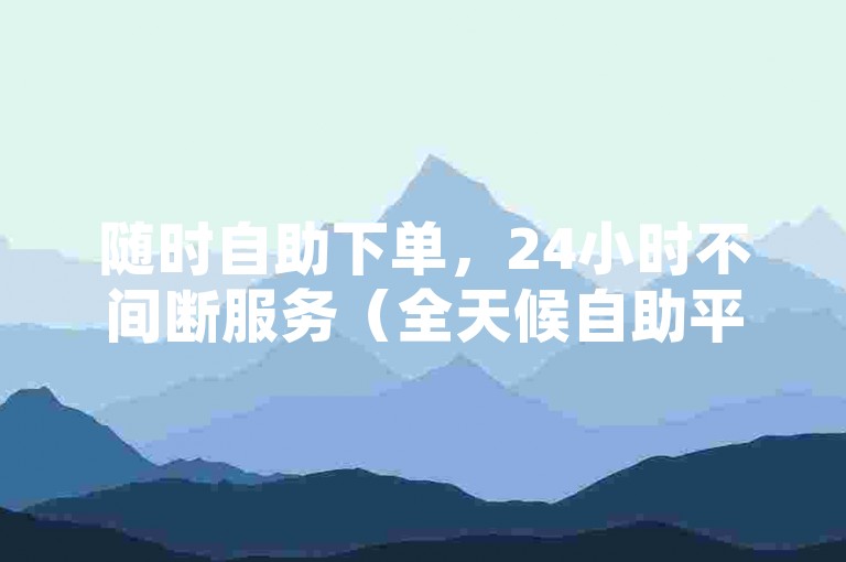 随时自助下单，24小时不间断服务（全天候自助平台 便捷体验随心享）。