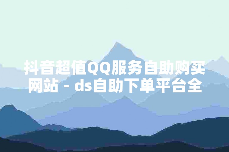 抖音超值QQ服务自助购买网站 - ds自助下单平台全天候服务