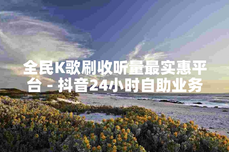 全民K歌刷收听量最实惠平台 - 抖音24小时自助业务下单须知