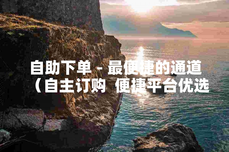 自助下单 - 最便捷的通道（自主订购  便捷平台优选）