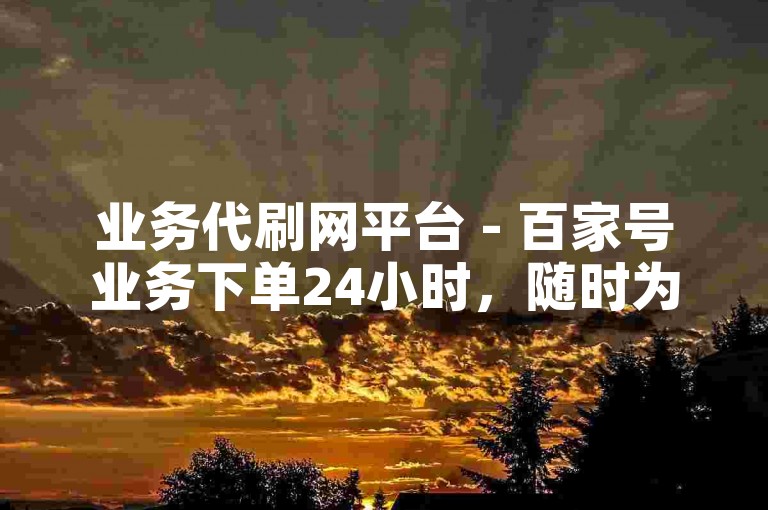 业务代刷网平台 - 百家号业务下单24小时，随时为您服务。