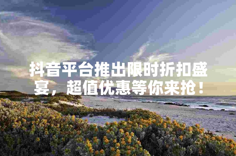 抖音平台推出限时折扣盛宴，超值优惠等你来抢！