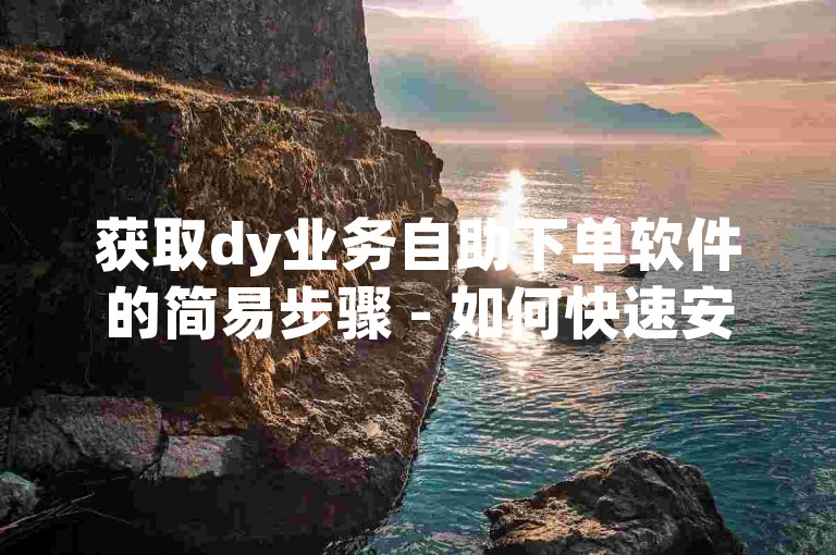 获取dy业务自助下单软件的简易步骤 - 如何快速安装并下载dy业务自助下单工具！