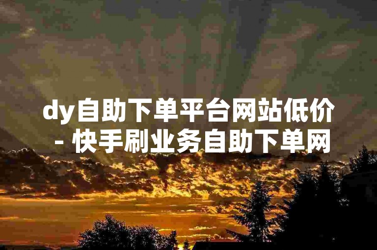 dy自助下单平台网站低价 - 快手刷业务自助下单网站