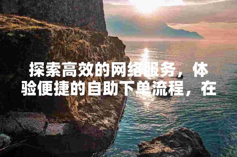 探索高效的网络服务，体验便捷的自助下单流程，在全网业务自助下单商城中享受微信支付带来的独家便利。