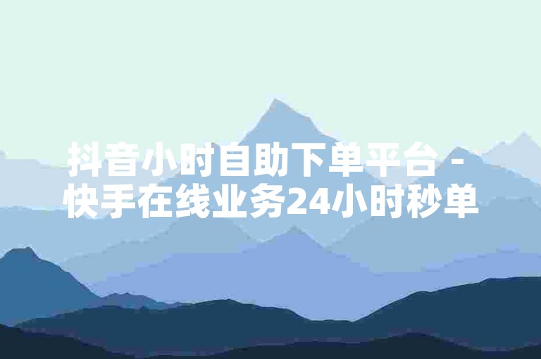抖音小时自助下单平台 - 快手在线业务24小时秒单业务平台