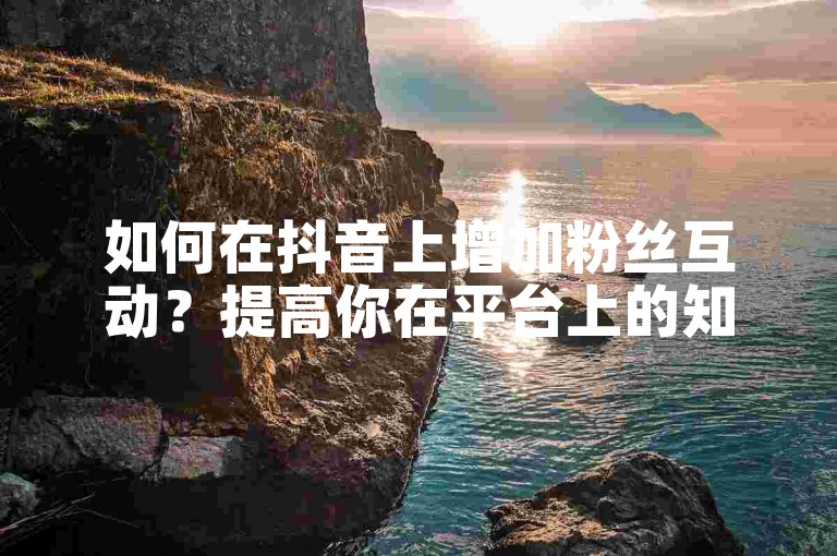 如何在抖音上增加粉丝互动？提高你在平台上的知名度和影响力。