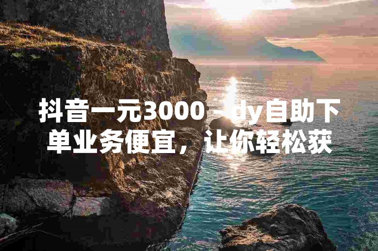 抖音一元3000 - dy自助下单业务便宜，让你轻松获得更多关注。