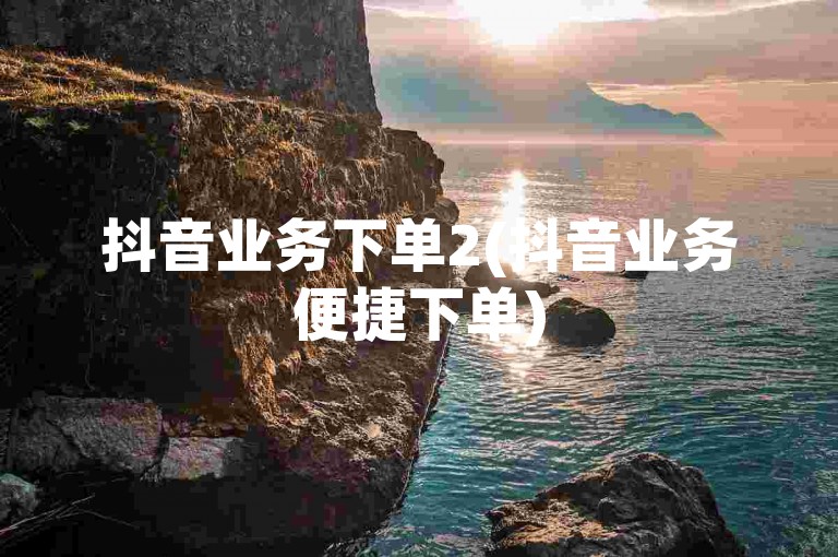 抖音业务下单2(抖音业务便捷下单)
