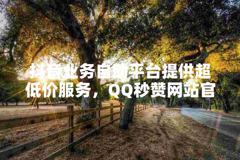 抖音业务自助平台提供超低价服务，QQ秒赞网站官网免费赠送一年QQSVIP，快手点赞自助平台多样。