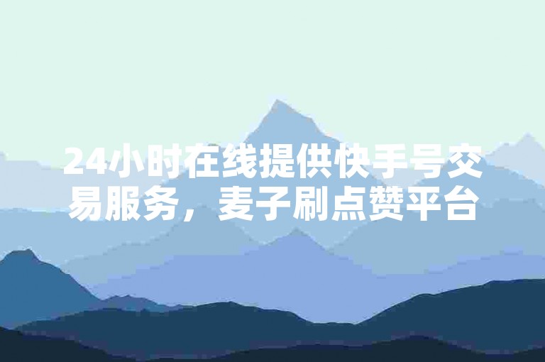 24小时在线提供快手号交易服务，麦子刷点赞平台。