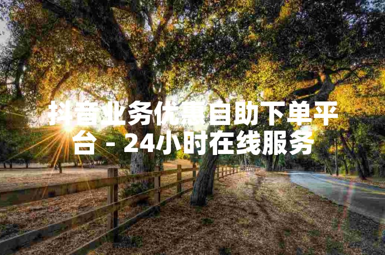 抖音业务优惠自助下单平台 - 24小时在线服务