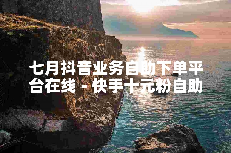 七月抖音业务自助下单平台在线 - 快手十元粉自助下单平台