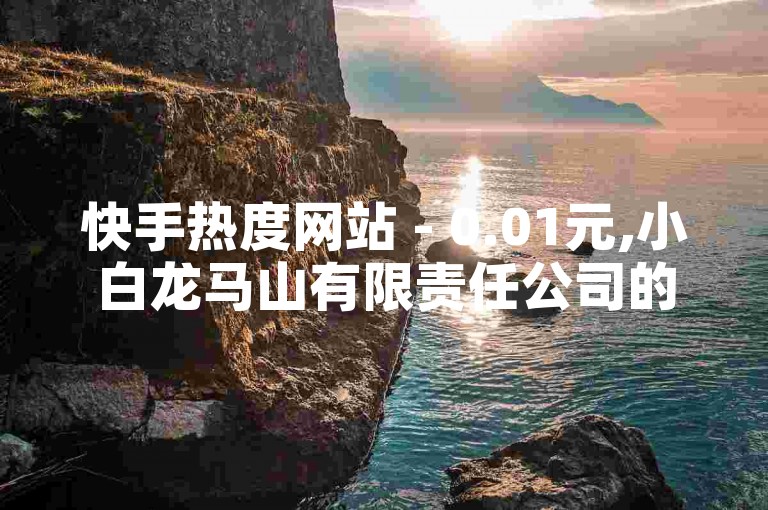 快手热度网站 - 0.01元,小白龙马山有限责任公司的最新揭秘，限时抢购！快手热度网站只需0.01元，小白龙马山有限责任公司独家提供！！2024必学。