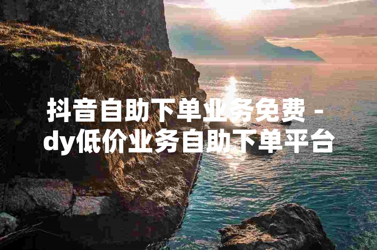 抖音自助下单业务免费 - dy低价业务自助下单平台，提供便捷的服务体验。