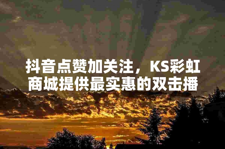 抖音点赞加关注，KS彩虹商城提供最实惠的双击播放服务，仅需0.01元起，助力您的房产活动火爆全网！