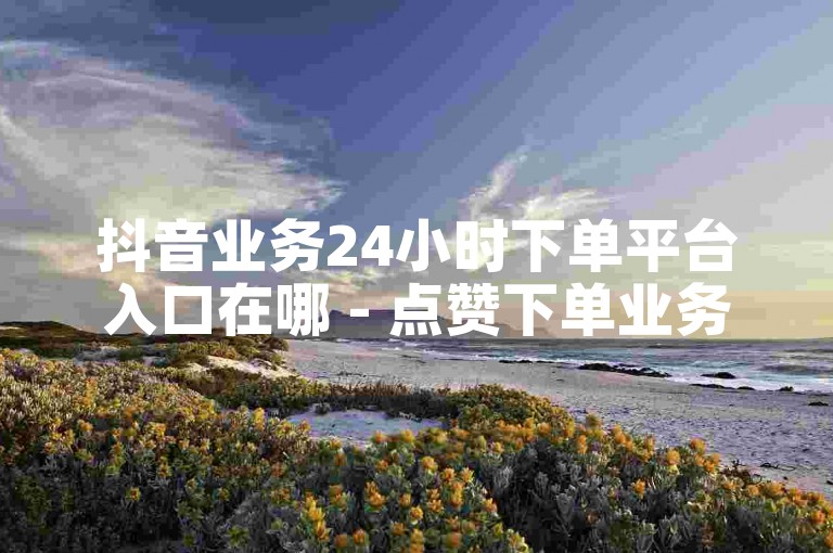 抖音业务24小时下单平台入口在哪 - 点赞下单业务