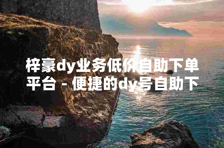 梓豪dy业务低价自助下单平台 - 便捷的dy号自助下单服务