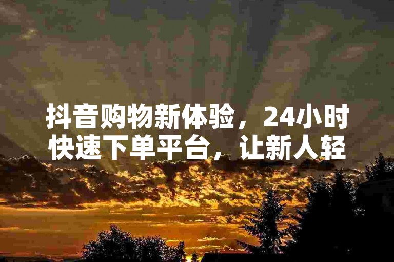 抖音购物新体验，24小时快速下单平台，让新人轻松享受网购乐趣！