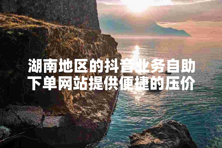 湖南地区的抖音业务自助下单网站提供便捷的压价双击服务。