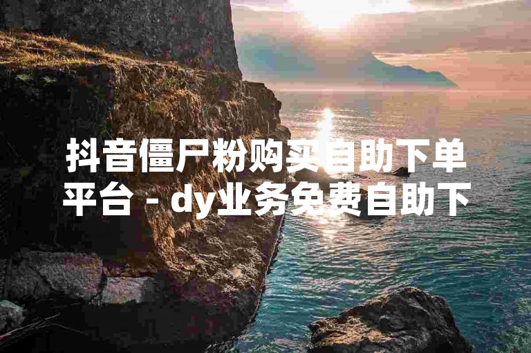 抖音僵尸粉购买自助下单平台 - dy业务免费自助下单平台，轻松获取粉丝增长。
