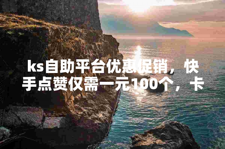 ks自助平台优惠促销，快手点赞仅需一元100个，卡盟轻松下单。