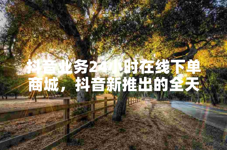 抖音业务24小时在线下单商城，抖音新推出的全天候在线下单商城服务，为用户提供了便捷的购物体验。