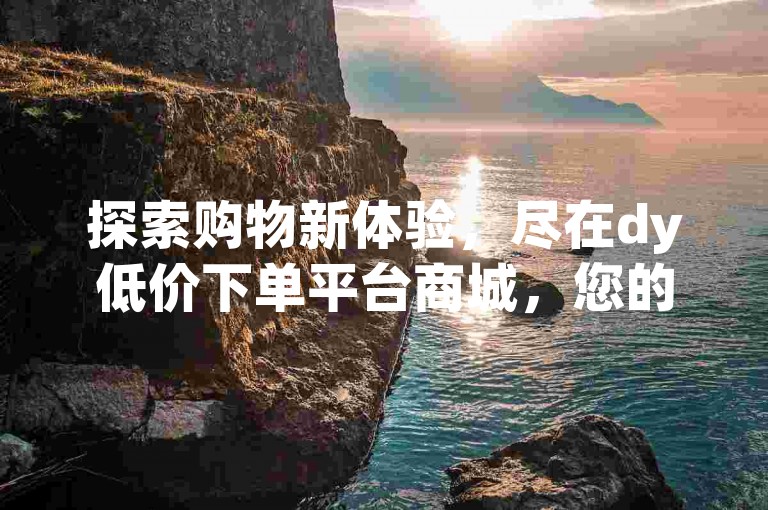 探索购物新体验，尽在dy低价下单平台商城，您的明智之选。