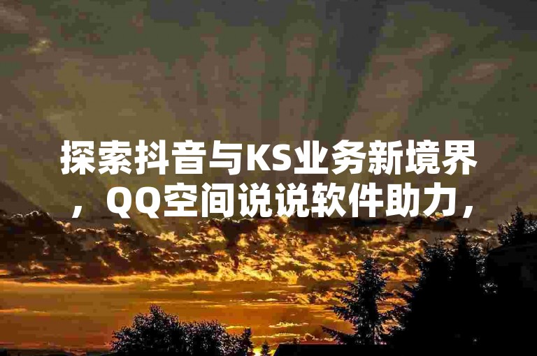 探索抖音与KS业务新境界，QQ空间说说软件助力，24小时自助下单平台，尽享全网最低价。
