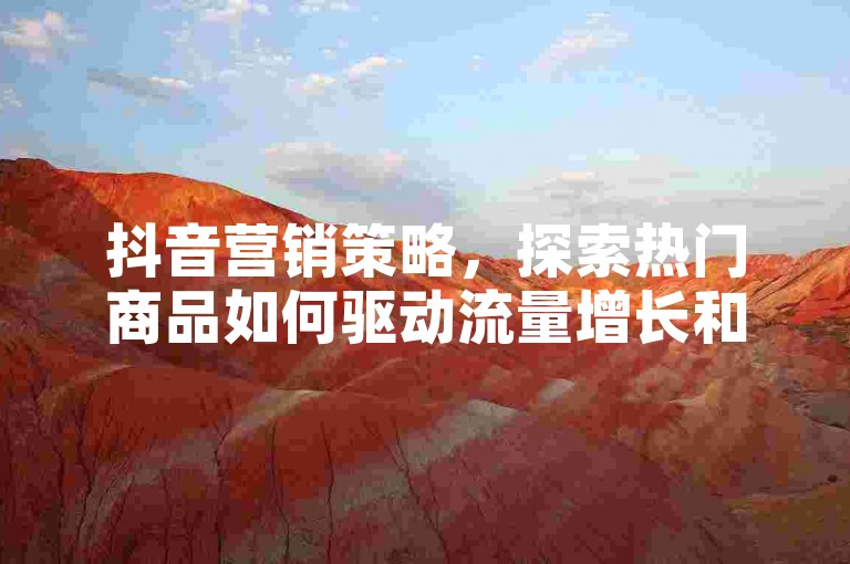 抖音营销策略，探索热门商品如何驱动流量增长和提高转化率？