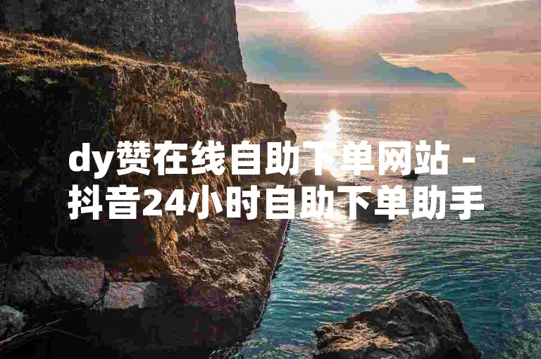 dy赞在线自助下单网站 - 抖音24小时自助下单助手