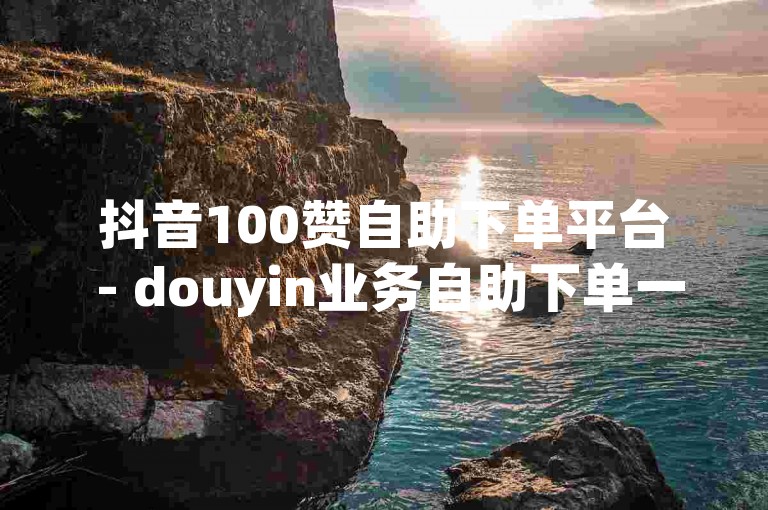 抖音100赞自助下单平台 - douyin业务自助下单一百个赞