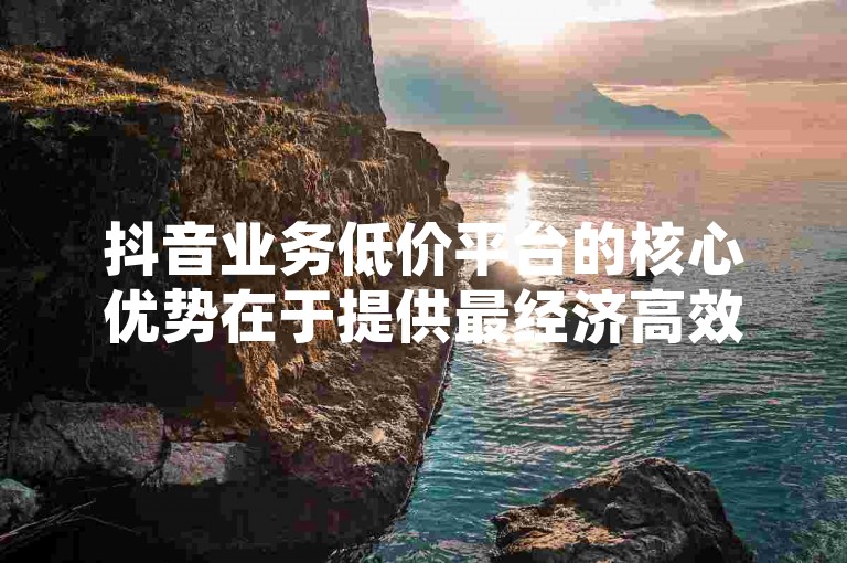 抖音业务低价平台的核心优势在于提供最经济高效的营销途径，是初创企业的理想选择！