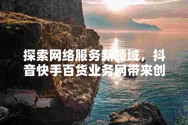 探索网络服务新领域，抖音快手百货业务网带来创新体验，全民K歌机器粉下单，KS低价作品双击轻松获取！