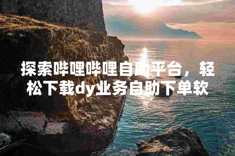 探索哔哩哔哩自助平台，轻松下载dy业务自助下单软件。