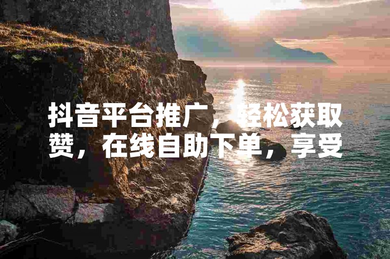 抖音平台推广，轻松获取赞，在线自助下单，享受低价优惠。