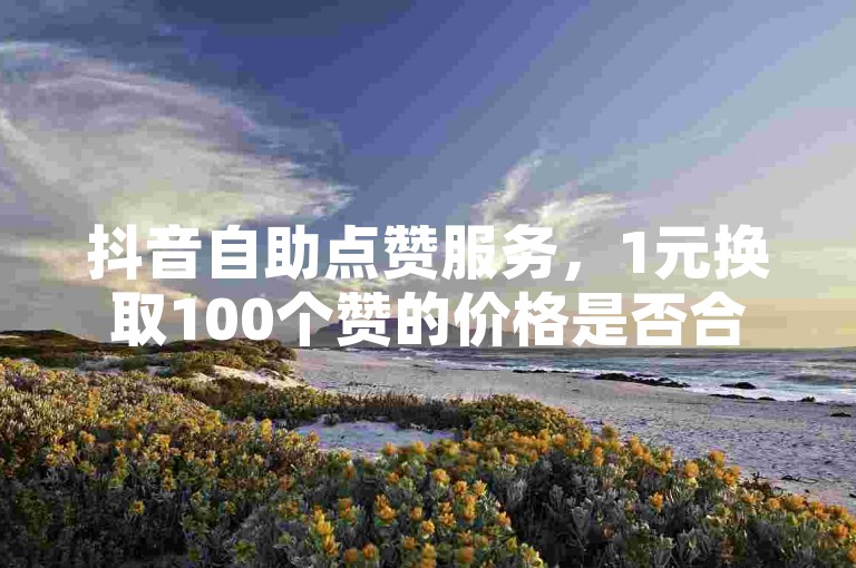 抖音自助点赞服务，1元换取100个赞的价格是否合理？