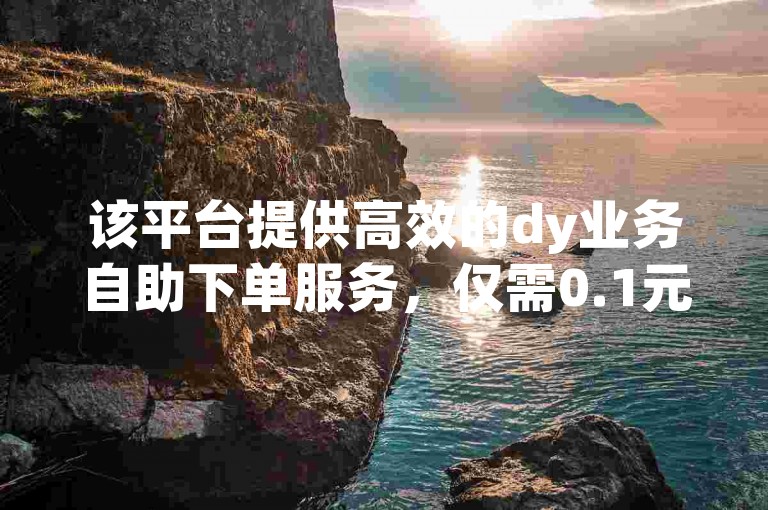 该平台提供高效的dy业务自助下单服务，仅需0.1元就能获得1000万赞，确保真人操作。