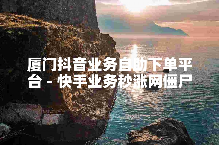 厦门抖音业务自助下单平台 - 快手业务秒涨网僵尸粉