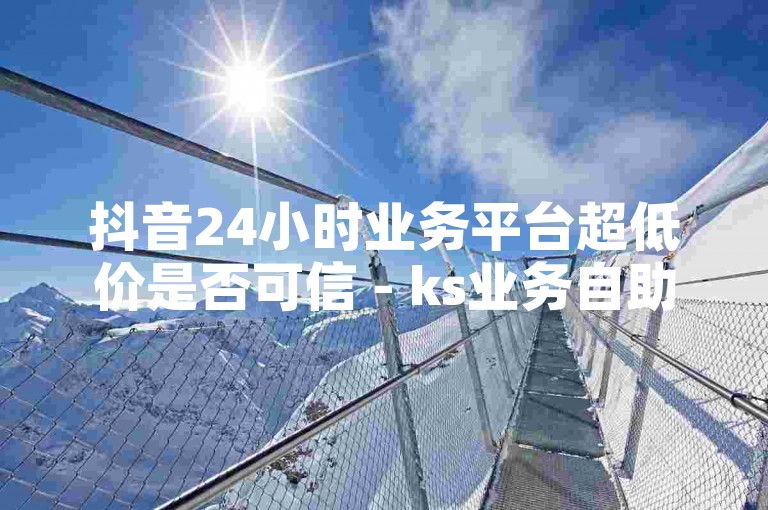 抖音24小时业务平台超低价是否可信 - ks业务自助下单平台的优势是什么？