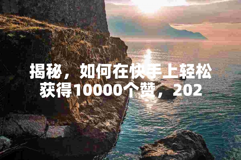揭秘，如何在快手上轻松获得10000个赞，2025年必备技巧！