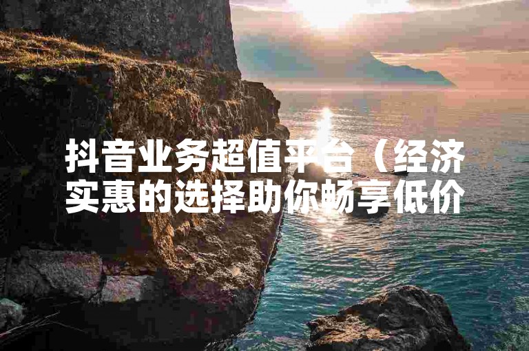 抖音业务超值平台（经济实惠的选择助你畅享低价服务）