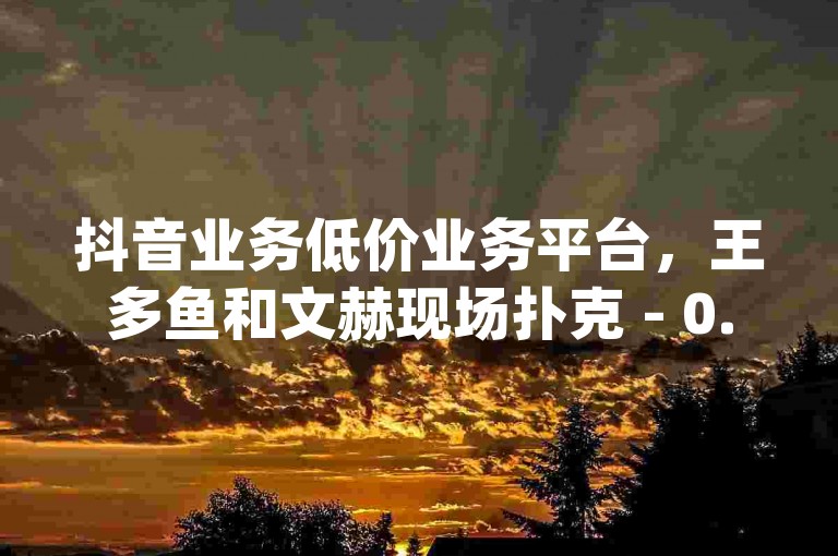 抖音业务低价业务平台，王多鱼和文赫现场扑克 - 0.3元一万赞 - 免费领取qq说说赞30个。