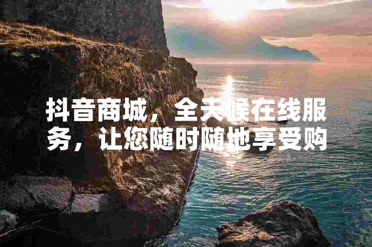 抖音商城，全天候在线服务，让您随时随地享受购物乐趣！