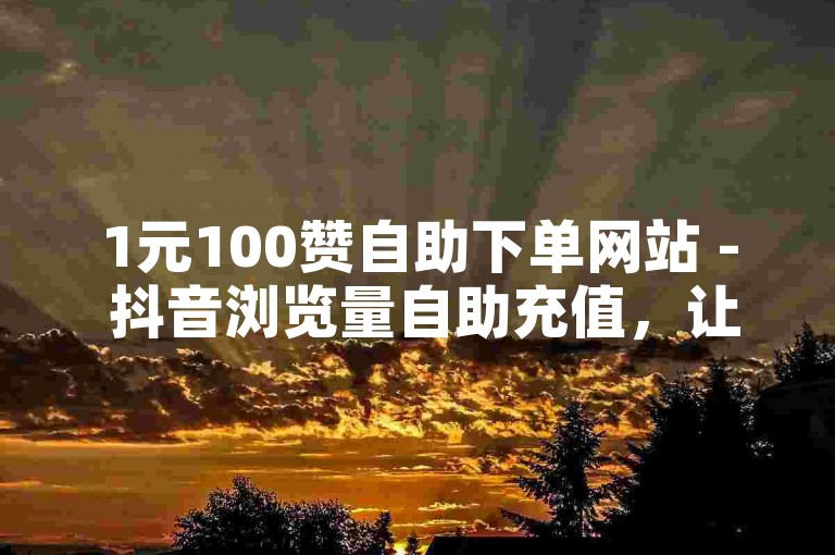 1元100赞自助下单网站 - 抖音浏览量自助充值，让你轻松提升社交媒体影响力。